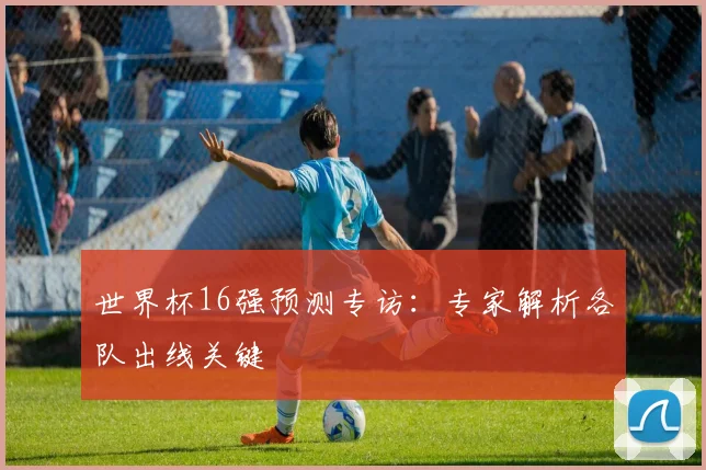 世界杯16强预测专访:专家解析各队出线关键