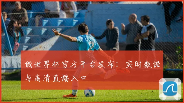 俄世界杯官方平台发布：实时数据与高清直播入口