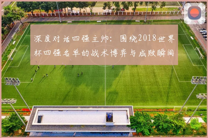 深度对话四强主帅：围绕2018世界杯四强名单的战术博弈与成败瞬间