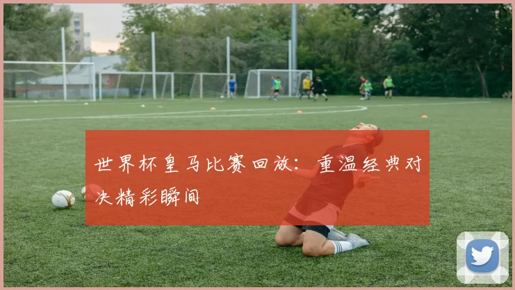 世界杯皇马比赛回放：重温经典对决精彩瞬间