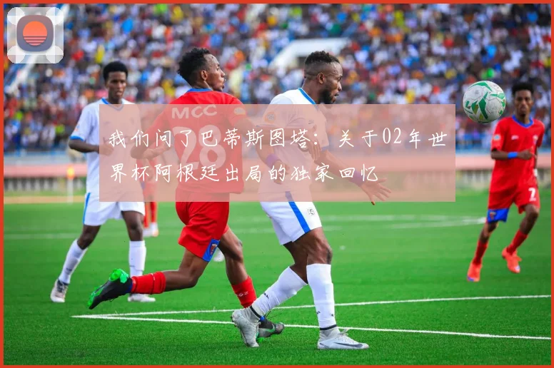 我们问了巴蒂斯图塔：关于02年世界杯阿根廷出局的独家回忆