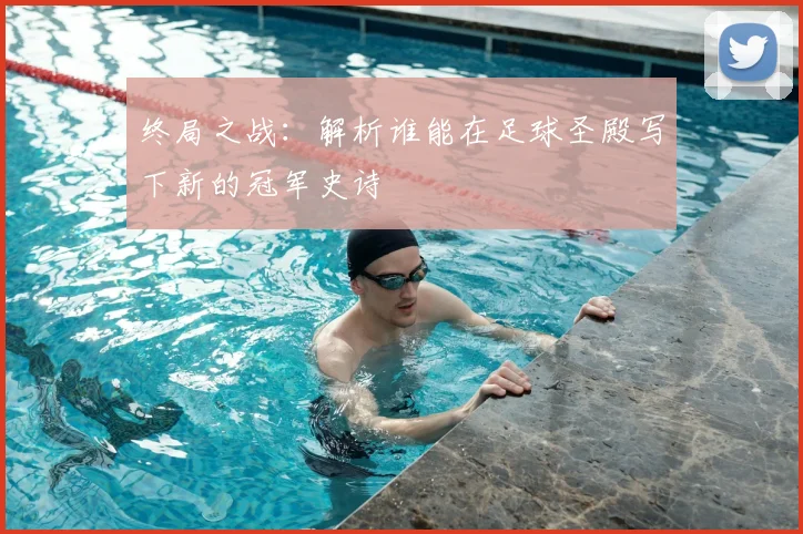 终局之战：解析谁能在足球圣殿写下新的冠军史诗