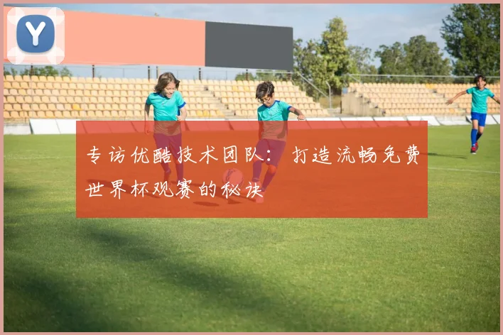 专访优酷技术团队:打造流畅免费世界杯观赛的秘诀