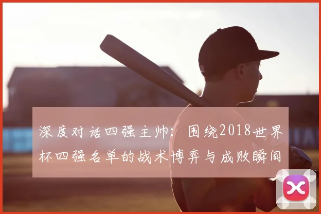 深度对话四强主帅:围绕2018世界杯四强名单的战术博弈与成败瞬间