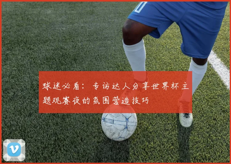 球迷必看：专访达人分享世界杯主题观赛夜的氛围营造技巧