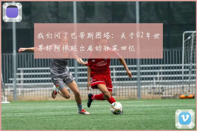 我们问了巴蒂斯图塔：关于02年世界杯阿根廷出局的独家回忆